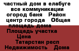 частный дом в елабуге. все коммуникации .огород,баня › Район ­ центр города › Общая площадь дома ­ 110 › Площадь участка ­ 7 › Цена ­ 3 650 000 - Татарстан респ. Недвижимость » Дома, коттеджи, дачи продажа   . Татарстан респ.